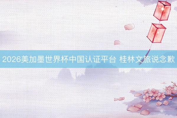 2026美加墨世界杯中国认证平台 桂林文旅说念歉