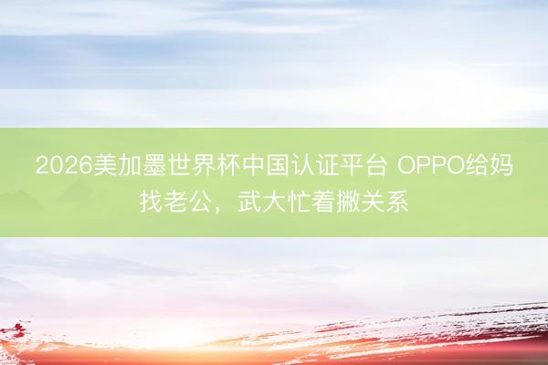 2026美加墨世界杯中国认证平台 OPPO给妈找老公，武大忙着撇关系