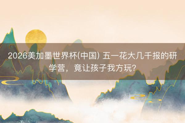 2026美加墨世界杯(中国) 五一花大几千报的研学营，竟让孩子我方玩？