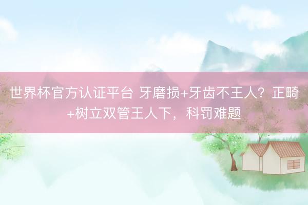 世界杯官方认证平台 牙磨损+牙齿不王人？正畸+树立双管王人下，科罚难题