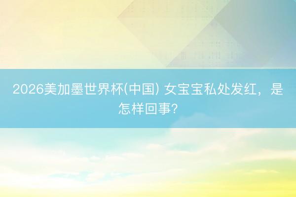 2026美加墨世界杯(中国) 女宝宝私处发红，是怎样回事？
