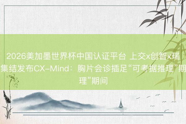 2026美加墨世界杯中国认证平台 上交x创智x瑞金集结发布CX-Mind：胸片会诊插足“可考据推理”期间