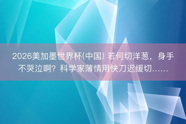 2026美加墨世界杯(中国) 若何切洋葱，身手不哭泣啊？科学家薄情用快刀迟缓切……