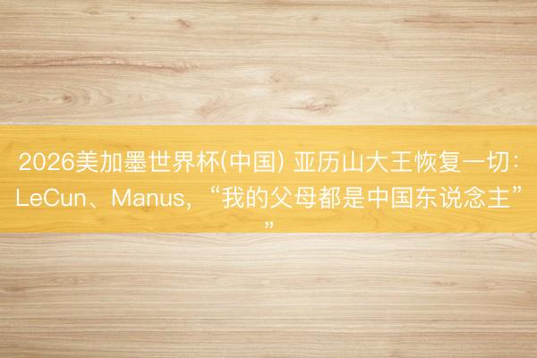 2026美加墨世界杯(中国) 亚历山大王恢复一切：LeCun、Manus，“我的父母都是中国东说念主”