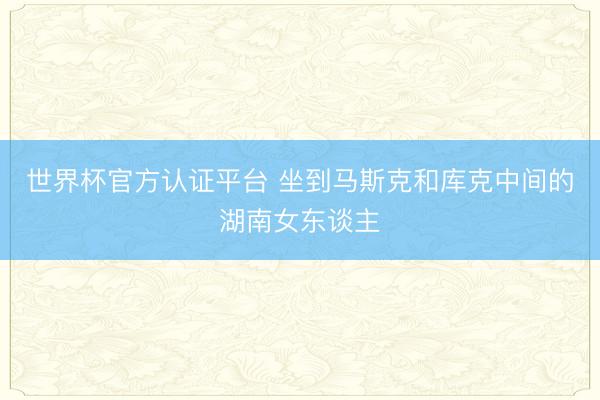 世界杯官方认证平台 坐到马斯克和库克中间的湖南女东谈主