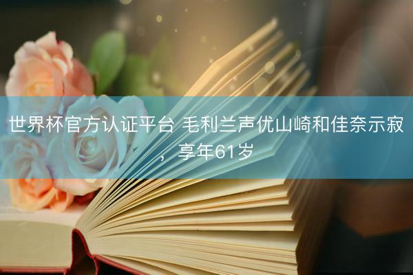 世界杯官方认证平台 毛利兰声优山崎和佳奈示寂，享年61岁