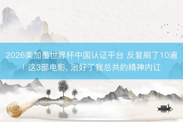 2026美加墨世界杯中国认证平台 反复刷了10遍! 这3部电影, 治好了我总共的精神内讧