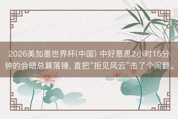 2026美加墨世界杯(中国) 中好意思2小时15分钟的会晤总算落锤， 直把“拒见风云”击了个闹翻。