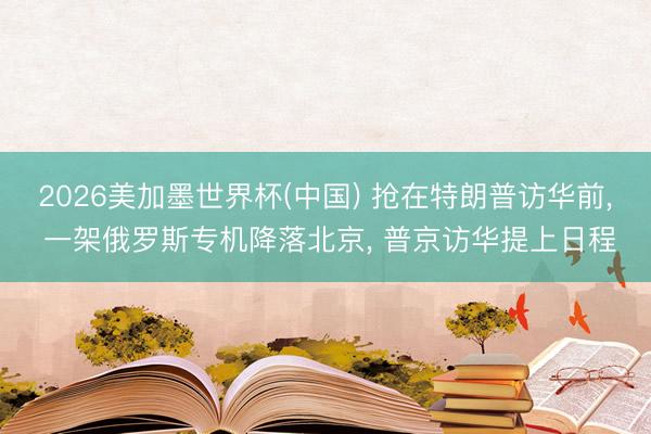 2026美加墨世界杯(中国) 抢在特朗普访华前， 一架俄罗斯专机降落北京， 普京访华提上日程