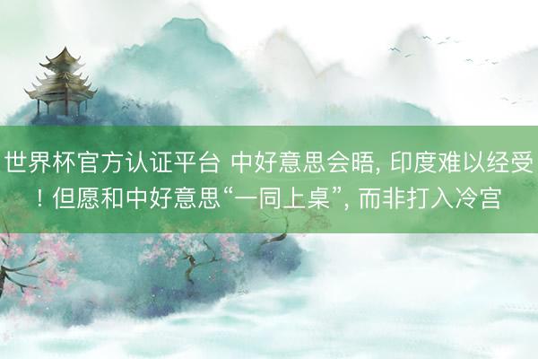 世界杯官方认证平台 中好意思会晤， 印度难以经受! 但愿和中好意思“一同上桌”， 而非打入冷宫
