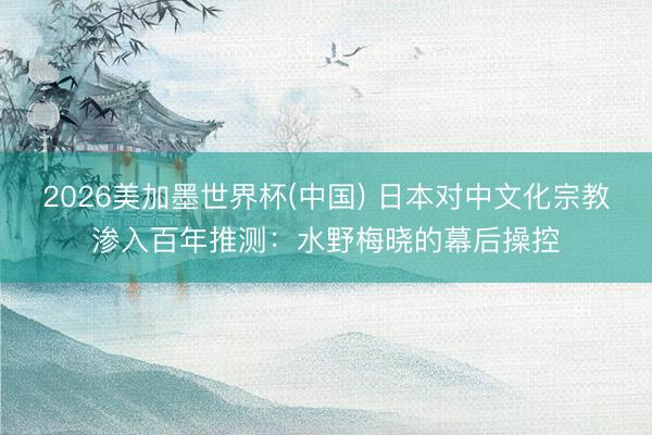 2026美加墨世界杯(中国) 日本对中文化宗教渗入百年推测：水野梅晓的幕后操控