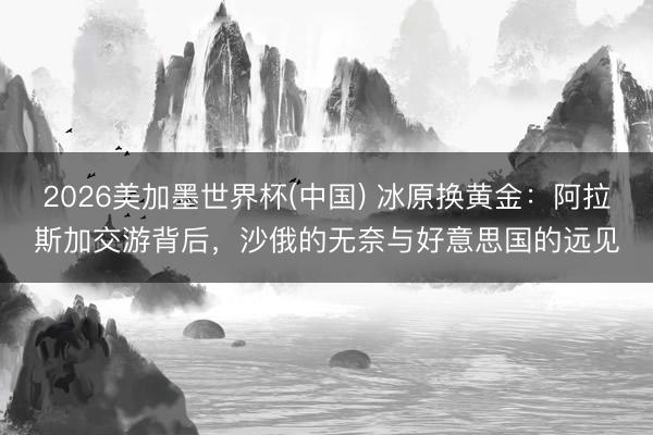 2026美加墨世界杯(中国) 冰原换黄金：阿拉斯加交游背后，沙俄的无奈与好意思国的远见