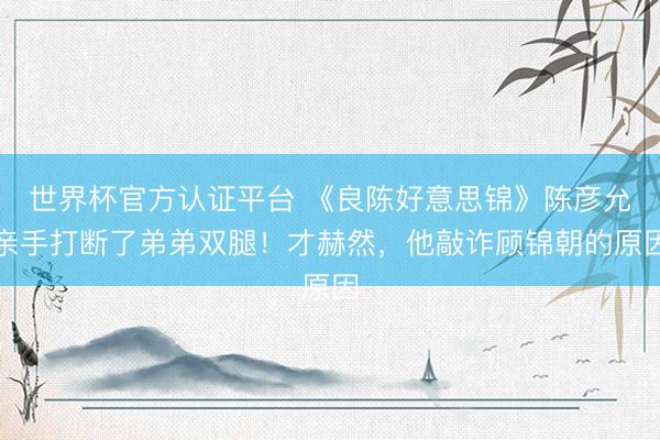 世界杯官方认证平台 《良陈好意思锦》陈彦允亲手打断了弟弟双腿！才赫然，他敲诈顾锦朝的原因