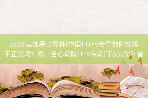 2026美加墨世界杯(中国) HPV会导致阿姨妈不正常吗？郑州合心病院HPV专病门诊为您科普