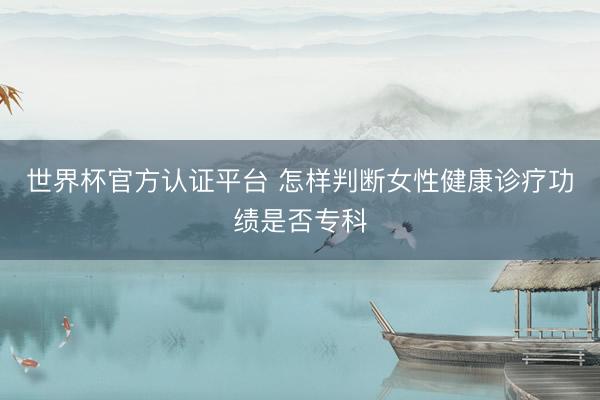 世界杯官方认证平台 怎样判断女性健康诊疗功绩是否专科