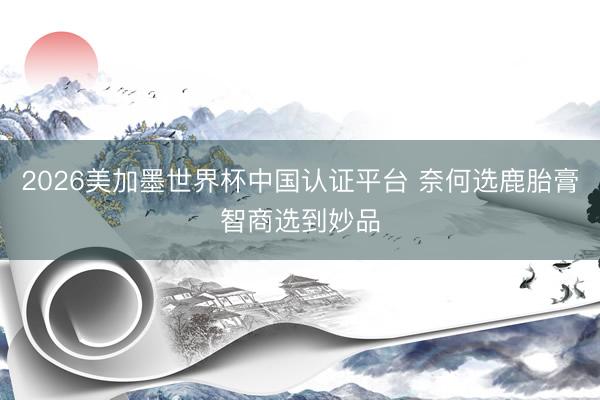 2026美加墨世界杯中国认证平台 奈何选鹿胎膏智商选到妙品
