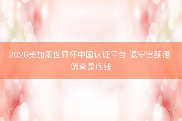 2026美加墨世界杯中国认证平台 退守宫颈癌 筛查是底线