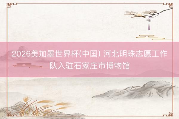2026美加墨世界杯(中国) 河北明珠志愿工作队入驻石家庄市博物馆