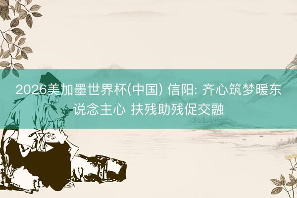 2026美加墨世界杯(中国) 信阳: 齐心筑梦暖东说念主心 扶残助残促交融