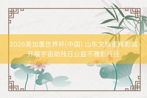 2026美加墨世界杯(中国) 山东文旅星辉影城开展宇宙助残日公益不雅影行径