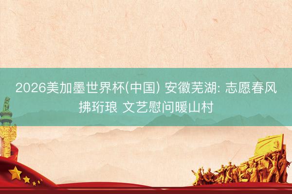 2026美加墨世界杯(中国) 安徽芜湖: 志愿春风拂珩琅 文艺慰问暖山村