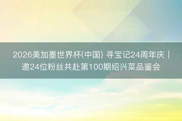 2026美加墨世界杯(中国) 寻宝记24周年庆｜邀24位粉丝共赴第100期绍兴菜品鉴会