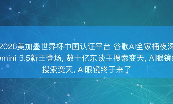 2026美加墨世界杯中国认证平台 谷歌AI全家桶夜深爆更: Gemini 3.5新王登场， 数十亿东谈主搜索变天， AI眼镜终于来了