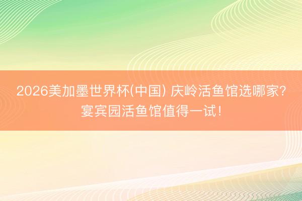 2026美加墨世界杯(中国) 庆岭活鱼馆选哪家？宴宾园活鱼馆值得一试！
