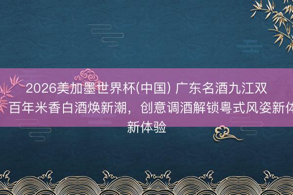 2026美加墨世界杯(中国) 广东名酒九江双蒸：百年米香白酒焕新潮，创意调酒解锁粤式风姿新体验