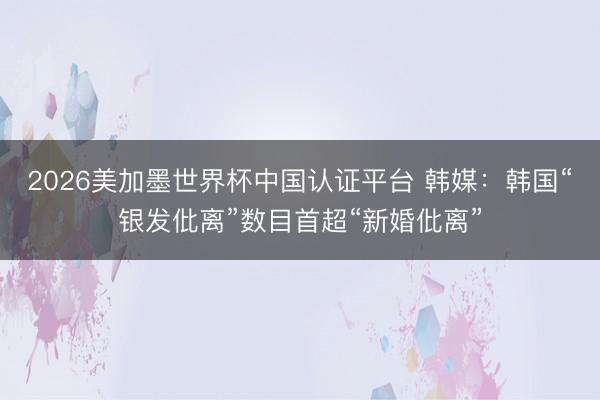 2026美加墨世界杯中国认证平台 韩媒：韩国“银发仳离”数目首超“新婚仳离”