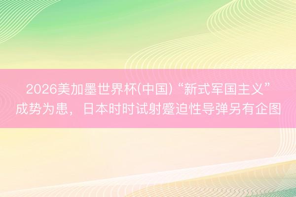 2026美加墨世界杯(中国) “新式军国主义”成势为患，日本时时试射蹙迫性导弹另有企图