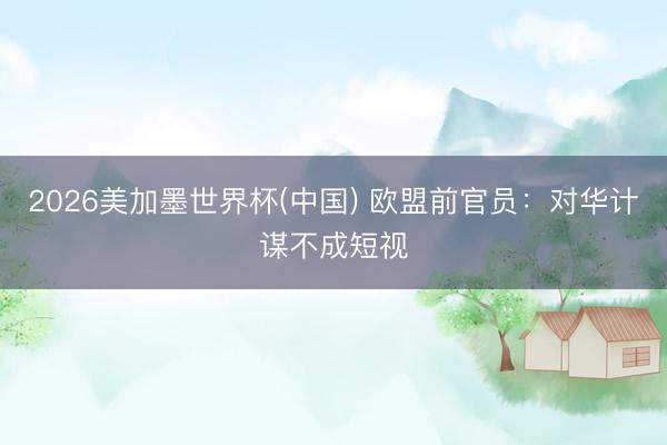 2026美加墨世界杯(中国) 欧盟前官员：对华计谋不成短视