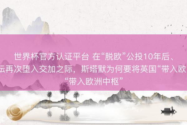 世界杯官方认证平台 在“脱欧”公投10年后、英国政坛再次堕入交加之际，斯塔默为何要将英国“带入欧洲中枢”