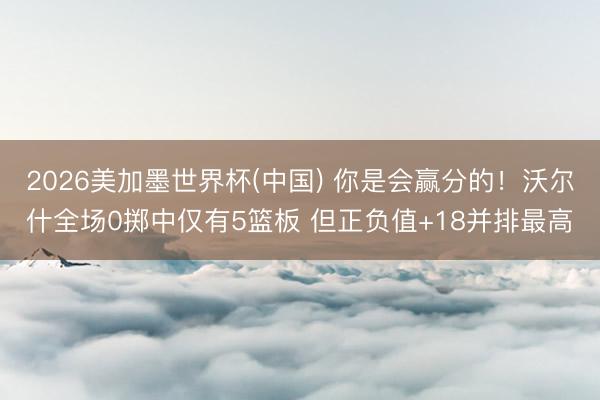 2026美加墨世界杯(中国) 你是会赢分的！沃尔什全场0掷中仅有5篮板 但正负值+18并排最高
