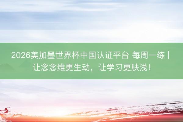2026美加墨世界杯中国认证平台 每周一练 | 让念念维更生动，让学习更肤浅！