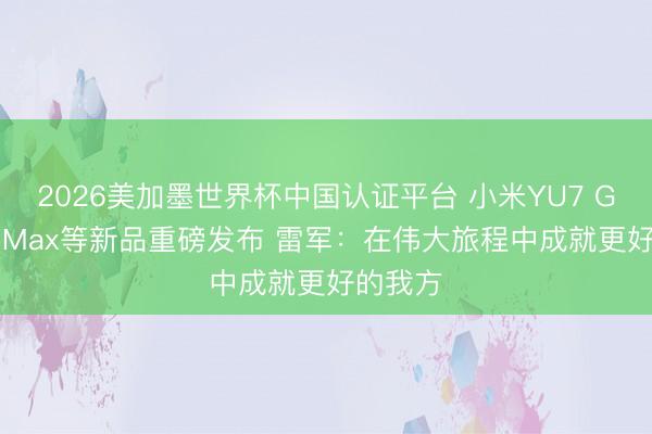 2026美加墨世界杯中国认证平台 小米YU7 GT、17 Max等新品重磅发布 雷军：在伟大旅程中成就更好的我方