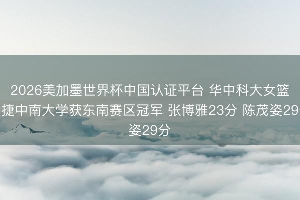 2026美加墨世界杯中国认证平台 华中科大女篮大捷中南大学获东南赛区冠军 张博雅23分 陈茂姿29分