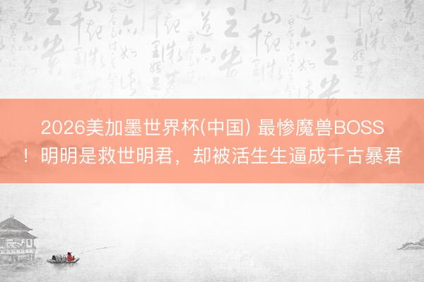 2026美加墨世界杯(中国) 最惨魔兽BOSS！明明是救世明君，却被活生生逼成千古暴君
