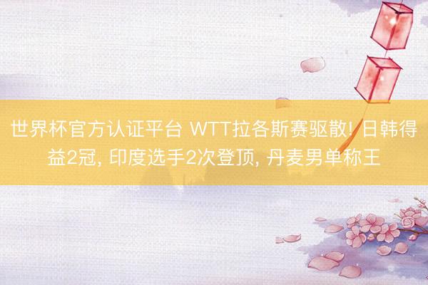 世界杯官方认证平台 WTT拉各斯赛驱散! 日韩得益2冠， 印度选手2次登顶， 丹麦男单称王
