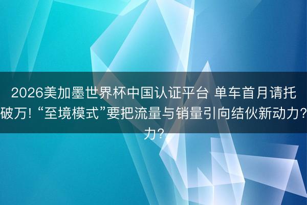2026美加墨世界杯中国认证平台 单车首月请托破万! “至境模式”要把流量与销量引向结伙新动力?