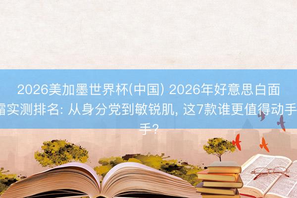 2026美加墨世界杯(中国) 2026年好意思白面霜实测排名: 从身分党到敏锐肌, 这7款谁更值得动手?