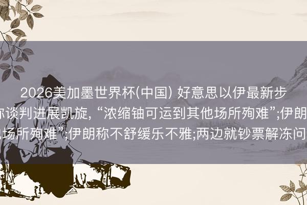 2026美加墨世界杯(中国) 好意思以伊最新步地一文速览: 特朗普称谈判进展凯旋， “浓缩铀可运到其他场所殉难”;伊朗称不舒缓乐不雅;两边就钞票解冻问题赶走随和