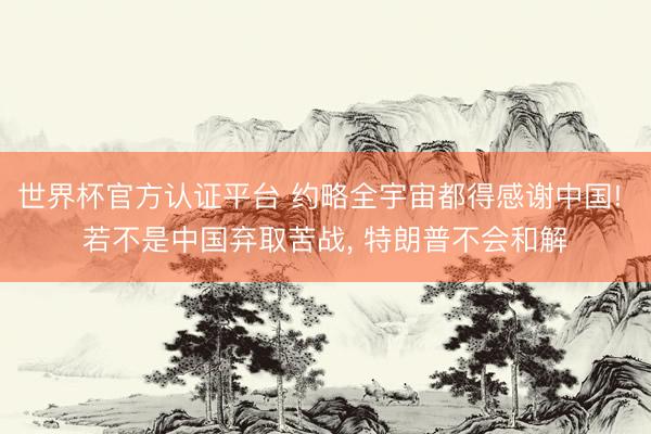 世界杯官方认证平台 约略全宇宙都得感谢中国! 若不是中国弃取苦战, 特朗普不会和解