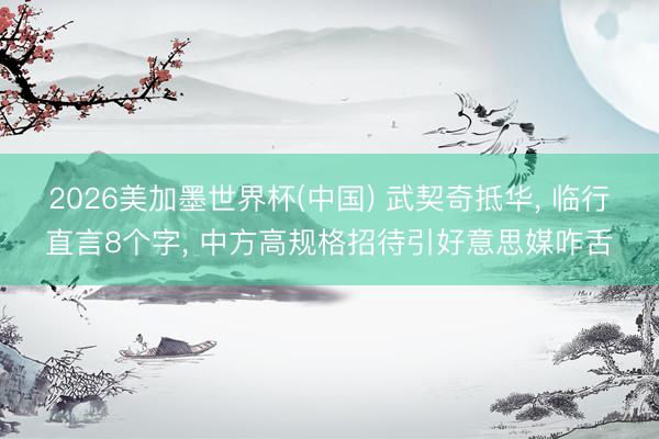 2026美加墨世界杯(中国) 武契奇抵华， 临行直言8个字， 中方高规格招待引好意思媒咋舌
