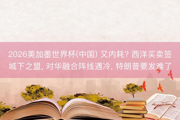 2026美加墨世界杯(中国) 又内耗? 西洋买卖签城下之盟, 对华融合阵线遇冷, 特朗普要发难了