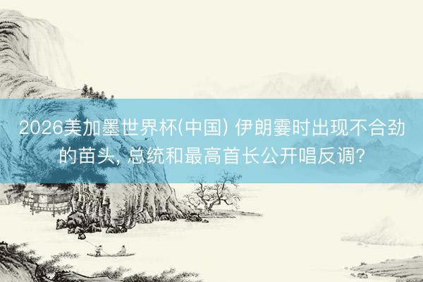 2026美加墨世界杯(中国) 伊朗霎时出现不合劲的苗头， 总统和最高首长公开唱反调?