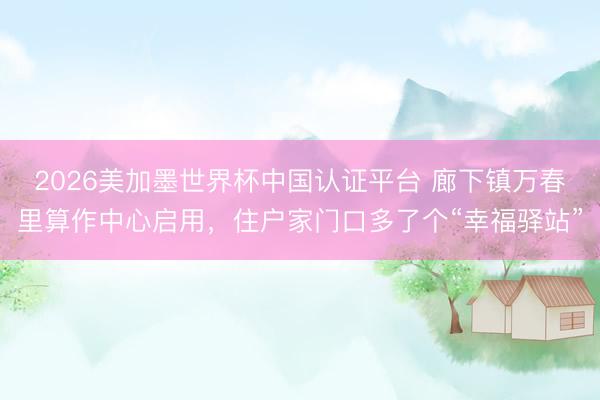 2026美加墨世界杯中国认证平台 廊下镇万春里算作中心启用，住户家门口多了个“幸福驿站”
