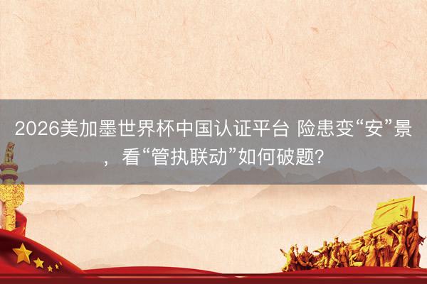 2026美加墨世界杯中国认证平台 险患变“安”景，看“管执联动”如何破题？