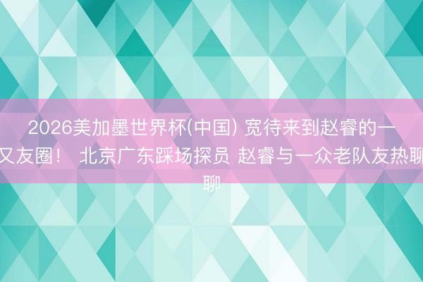 2026美加墨世界杯(中国) 宽待来到赵睿的一又友圈！ 北京广东踩场探员 赵睿与一众老队友热聊