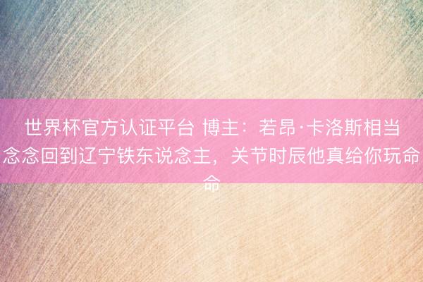 世界杯官方认证平台 博主：若昂·卡洛斯相当念念回到辽宁铁东说念主，关节时辰他真给你玩命